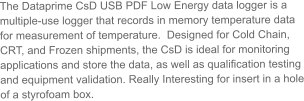 The Dataprime CsD USB PDF Low Energy data logger is a multiple-use logger that records in memory temperature data for measurement of temperature.  Designed for Cold Chain, CRT, and Frozen shipments, the CsD is ideal for monitoring applications and store the data, as well as qualification testing and equipment validation. Really Interesting for insert in a hole of a styrofoam box.