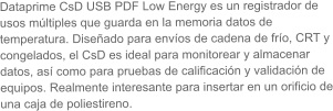 Dataprime CsD USB PDF Low Energy es un registrador de usos múltiples que guarda en la memoria datos de temperatura. Diseñado para envíos de cadena de frío, CRT y congelados, el CsD es ideal para monitorear y almacenar datos, así como para pruebas de calificación y validación de equipos. Realmente interesante para insertar en un orificio de una caja de poliestireno.